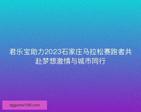 君乐宝助力2023石家庄马拉松赛跑者共赴梦想激情与城市同行