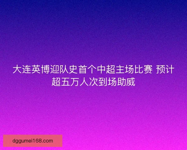 大连英博迎队史首个中超主场比赛 预计超五万人次到场助威