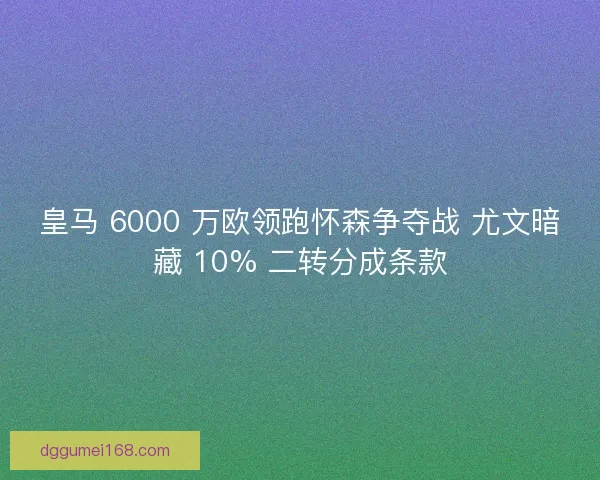 皇马 6000 万欧领跑怀森争夺战 尤文暗藏 10% 二转分成条款
